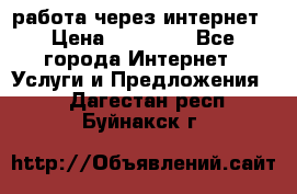 работа через интернет › Цена ­ 30 000 - Все города Интернет » Услуги и Предложения   . Дагестан респ.,Буйнакск г.